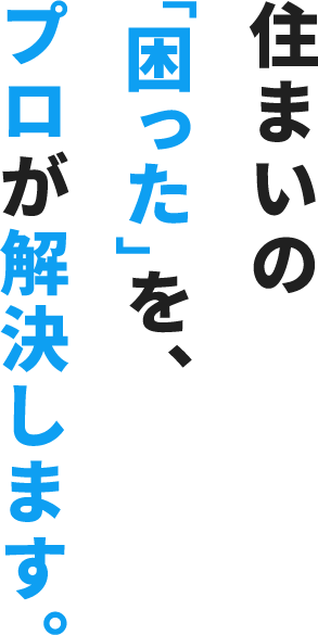 住まいの「困った」を、プロが解決します。